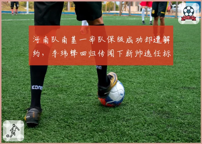 河南队南基一率队保级成功却遭解约,李玮锋回归传闻下新帅选任标准成谜