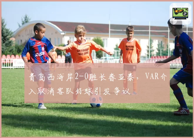 青岛西海岸2-0胜长春亚泰，VAR介入取消客队好球引发争议