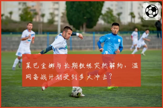 莱巴金娜与长期教练突然解约，温网备战计划受到多大冲击？