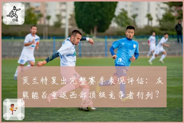 莫兰特复出完整赛季表现评估：灰熊能否重返西部顶级竞争者行列？