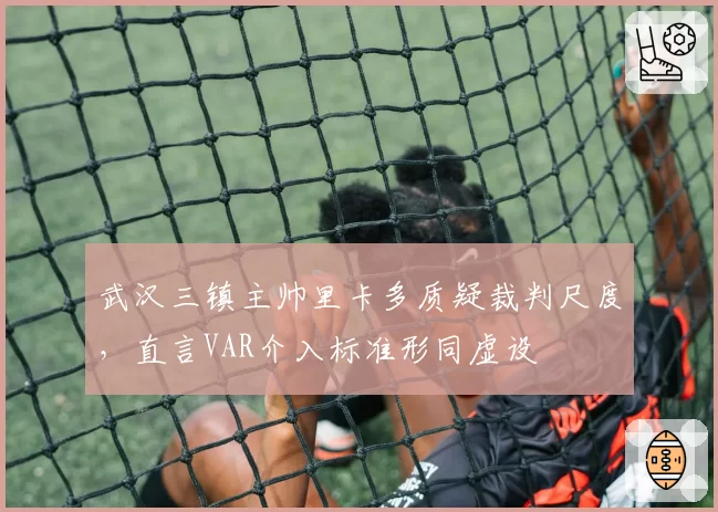 武汉三镇主帅里卡多质疑裁判尺度，直言VAR介入标准形同虚设