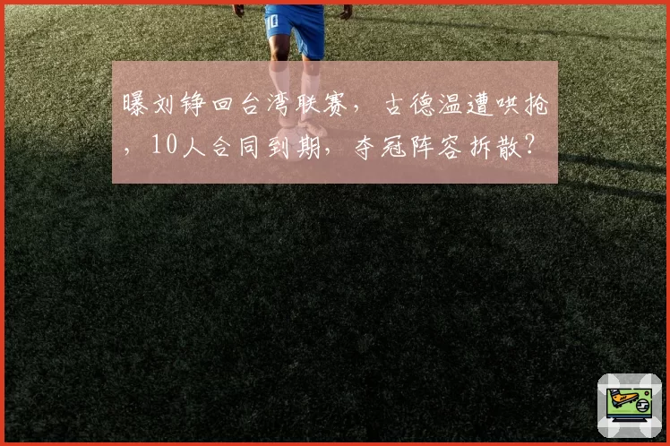 曝刘铮回台湾联赛，古德温遭哄抢，10人合同到期，夺冠阵容拆散？