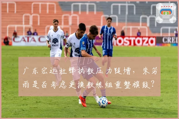 广东宏远杜锋执教压力陡增，朱芳雨是否考虑更换教练组重整旗鼓？