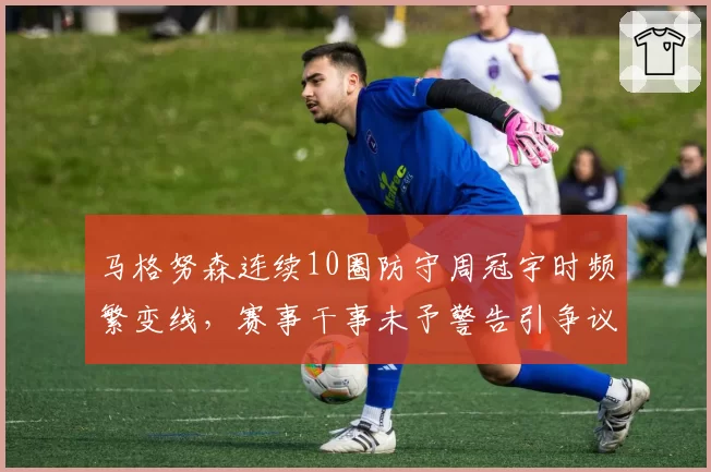 马格努森连续10圈防守周冠宇时频繁变线，赛事干事未予警告引争议