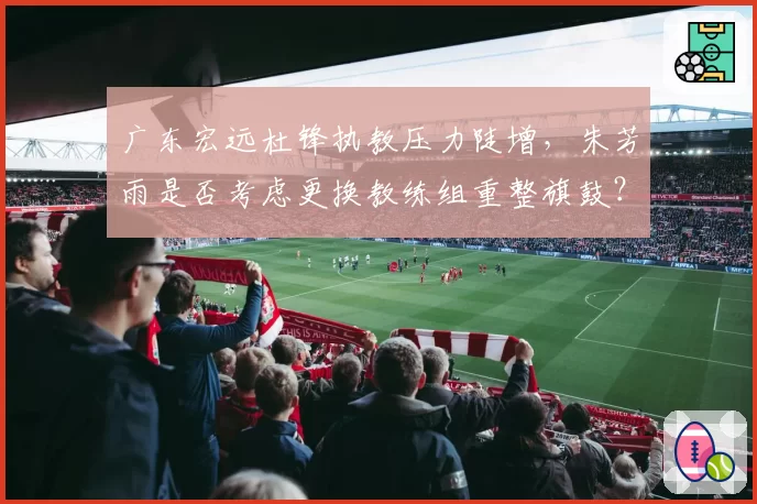 广东宏远杜锋执教压力陡增，朱芳雨是否考虑更换教练组重整旗鼓？