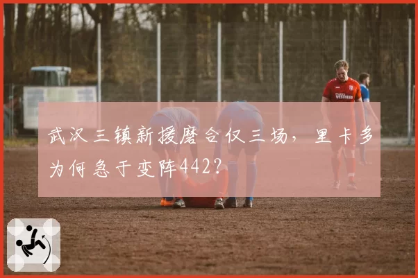 武汉三镇新援磨合仅三场，里卡多为何急于变阵442？