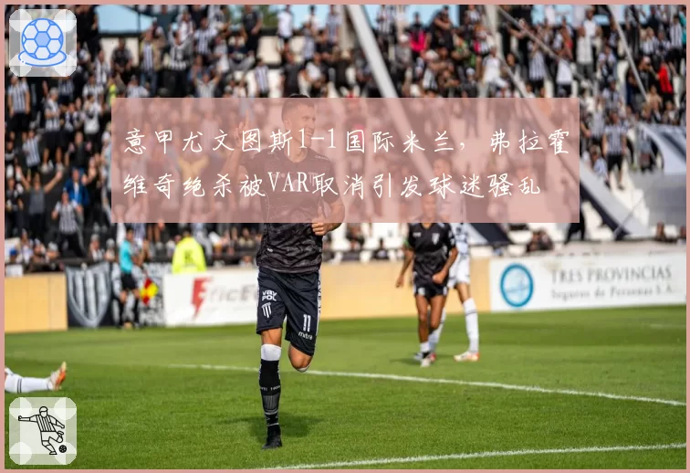 意甲尤文图斯1-1国际米兰，弗拉霍维奇绝杀被VAR取消引发球迷骚乱
