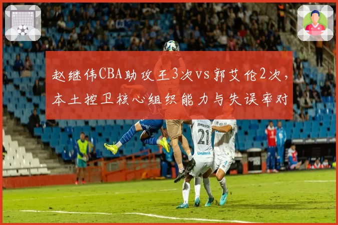 赵继伟CBA助攻王3次vs郭艾伦2次，本土控卫核心组织能力与失误率对比