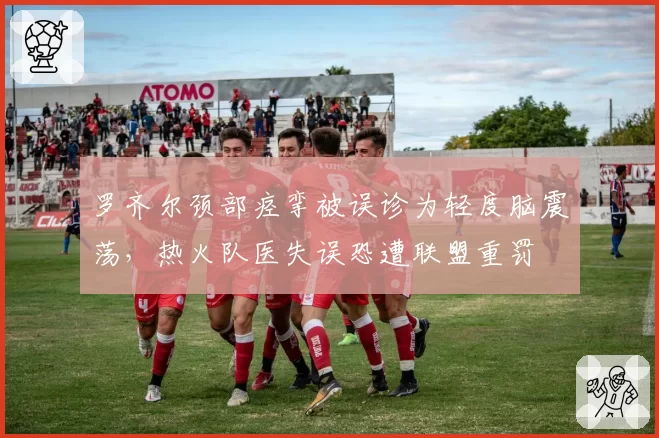 罗齐尔颈部痉挛被误诊为轻度脑震荡，热火队医失误恐遭联盟重罚