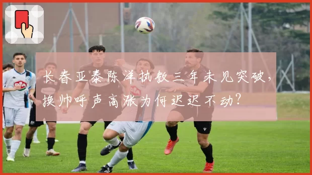 长春亚泰陈洋执教三年未见突破，换帅呼声高涨为何迟迟不动？
