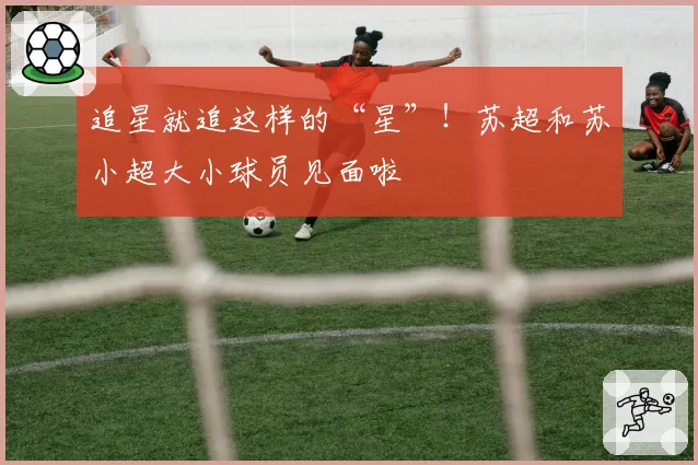 追星就追这样的“星”！苏超和苏小超大小球员见面啦