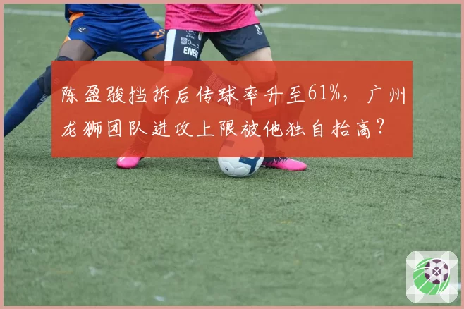 陈盈骏挡拆后传球率升至61%，广州龙狮团队进攻上限被他独自抬高？