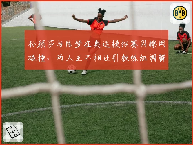 孙颖莎与陈梦在奥运模拟赛因擦网碰撞，两人互不相让引教练组调解