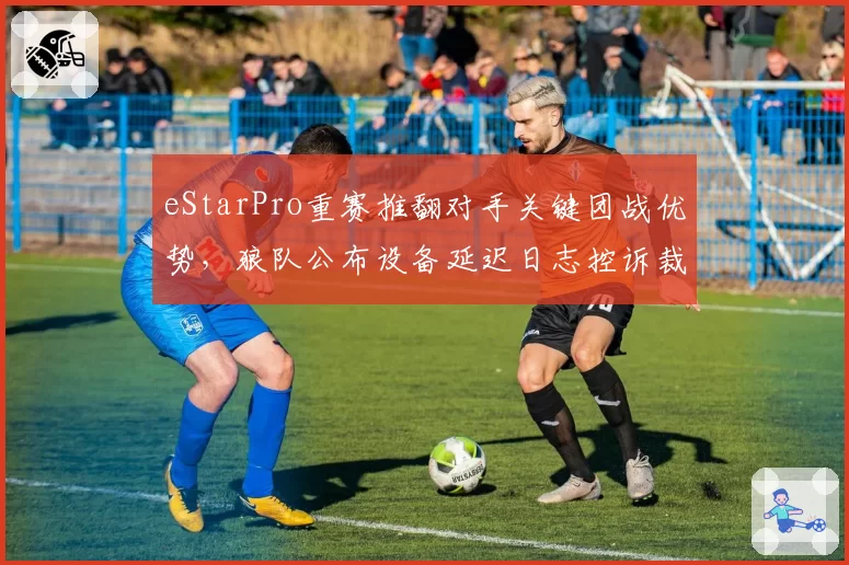 eStarPro重赛推翻对手关键团战优势，狼队公布设备延迟日志控诉裁判不公