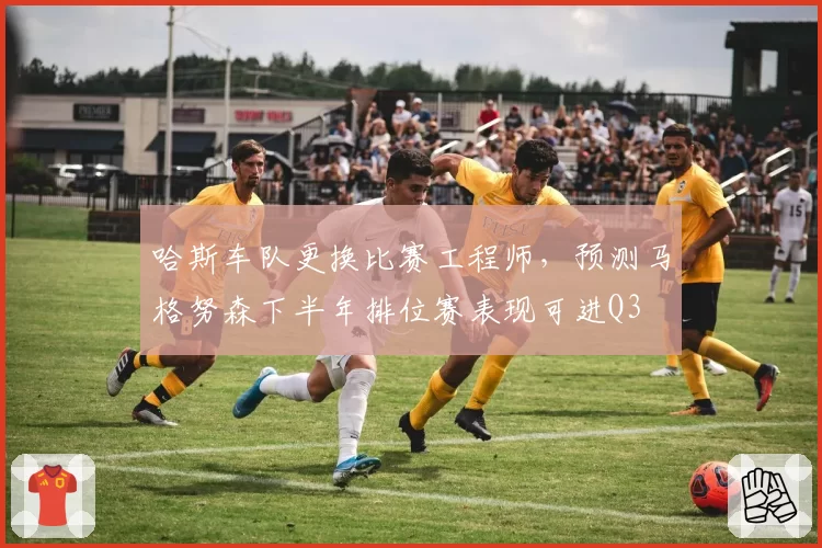 哈斯车队更换比赛工程师，预测马格努森下半年排位赛表现可进Q3