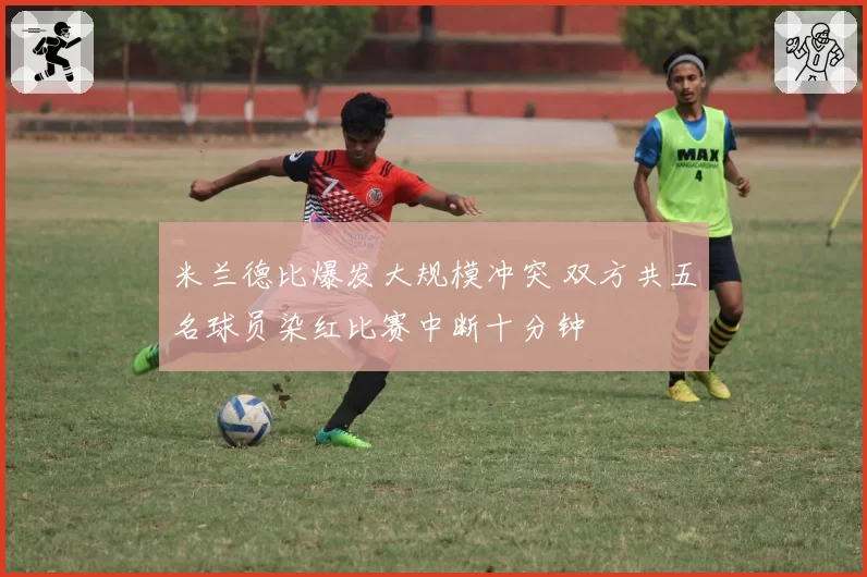 米兰德比爆发大规模冲突 双方共五名球员染红比赛中断十分钟