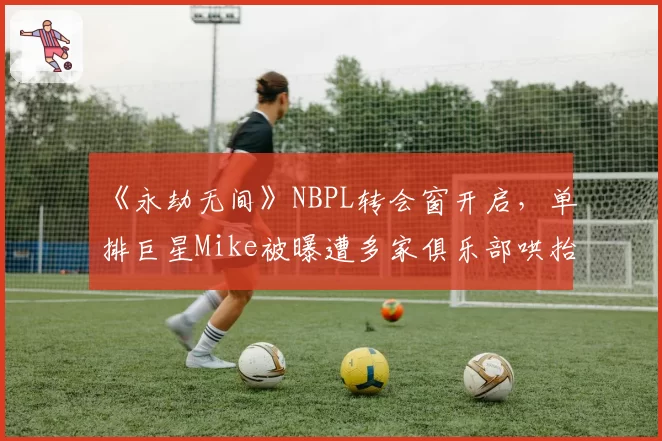 《永劫无间》NBPL转会窗开启，单排巨星Mike被曝遭多家俱乐部哄抬竞价