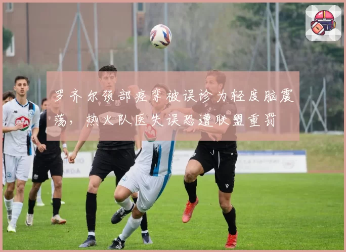 罗齐尔颈部痉挛被误诊为轻度脑震荡，热火队医失误恐遭联盟重罚