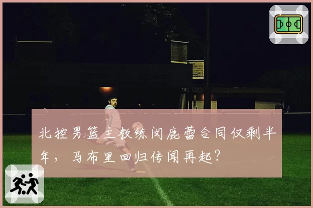 北控男篮主教练闵鹿蕾合同仅剩半年，马布里回归传闻再起？