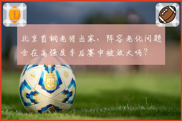 北京首钢老将当家，阵容老化问题会在高强度季后赛中被放大吗？