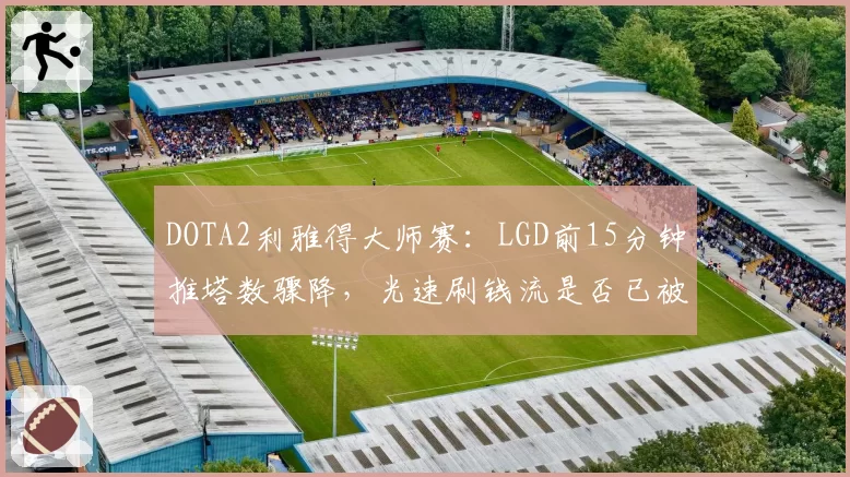 DOTA2利雅得大师赛:LGD前15分钟推塔数骤降,光速刷钱流是否已被版本淘汰?