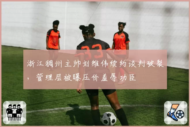 浙江稠州主帅刘维伟续约谈判破裂，管理层被曝压价羞辱功臣