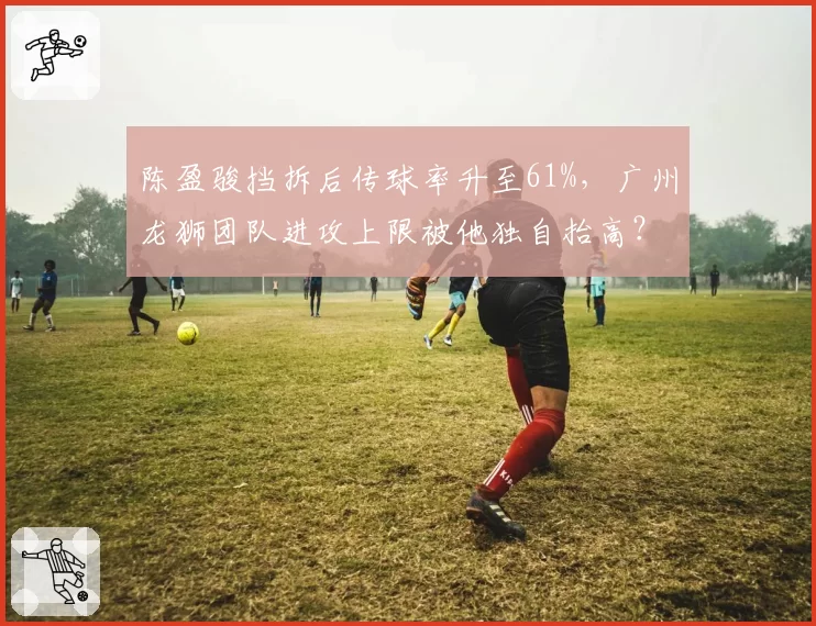 陈盈骏挡拆后传球率升至61%,广州龙狮团队进攻上限被他独自抬高?