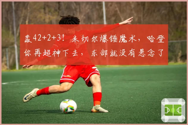 轰42+2+3！米切尔爆锤魔术，哈登你再超神下去，东部就没有悬念了