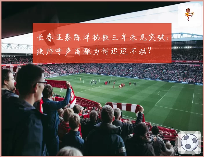 长春亚泰陈洋执教三年未见突破，换帅呼声高涨为何迟迟不动？