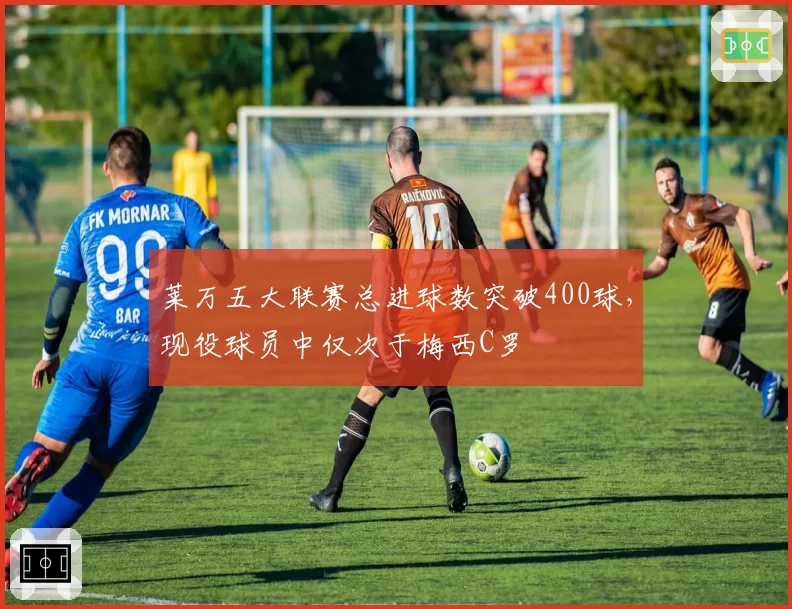 莱万五大联赛总进球数突破400球，现役球员中仅次于梅西C罗