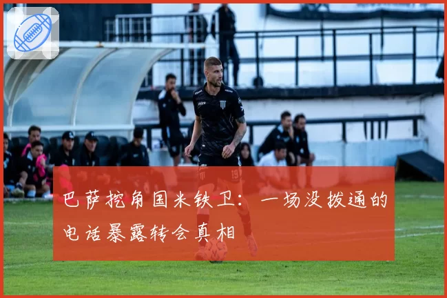巴萨挖角国米铁卫：一场没拨通的电话暴露转会真相
