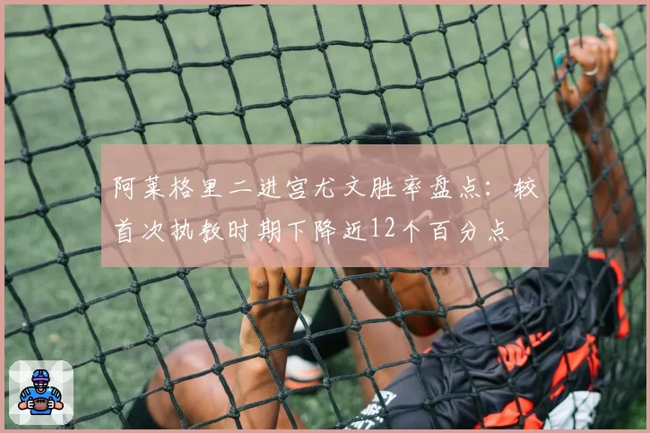 阿莱格里二进宫尤文胜率盘点：较首次执教时期下降近12个百分点