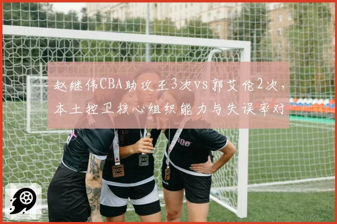 赵继伟CBA助攻王3次vs郭艾伦2次，本土控卫核心组织能力与失误率对比