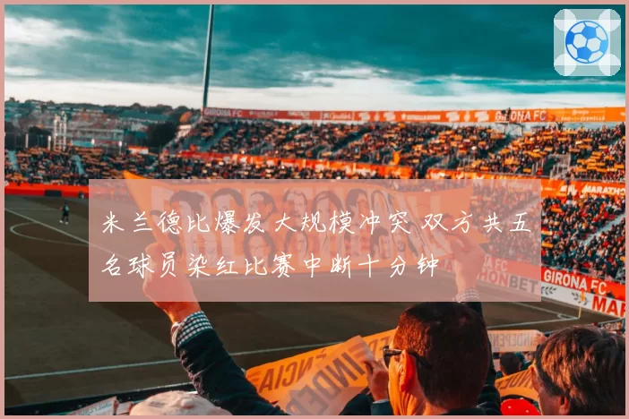 米兰德比爆发大规模冲突 双方共五名球员染红比赛中断十分钟