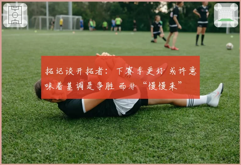 拓记谈开拓者：下赛季更好 或许意味着基调是争胜 而非“慢慢来”