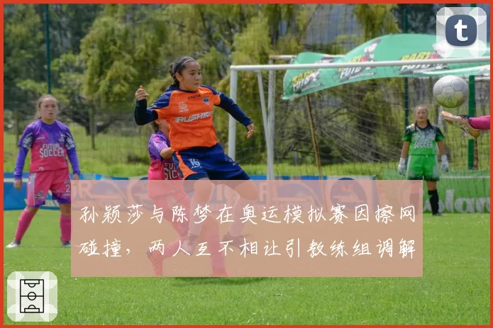孙颖莎与陈梦在奥运模拟赛因擦网碰撞，两人互不相让引教练组调解
