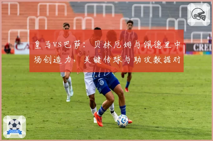 皇马vs巴萨：贝林厄姆与佩德里中场创造力，关键传球与助攻数据对比