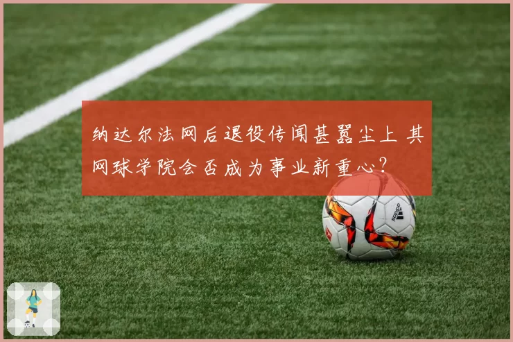 纳达尔法网后退役传闻甚嚣尘上 其网球学院会否成为事业新重心？