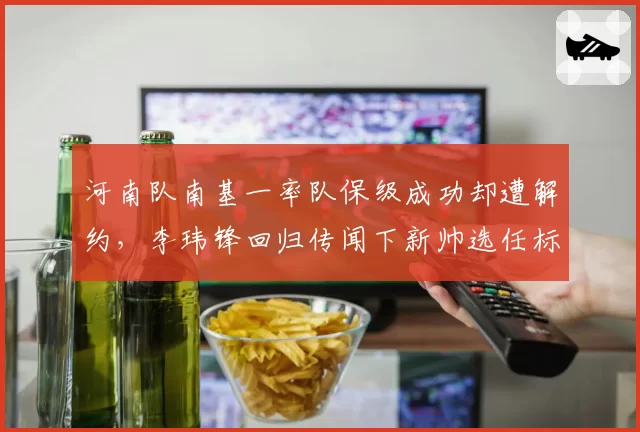 河南队南基一率队保级成功却遭解约,李玮锋回归传闻下新帅选任标准成谜