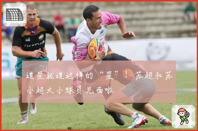 追星就追这样的“星”！苏超和苏小超大小球员见面啦