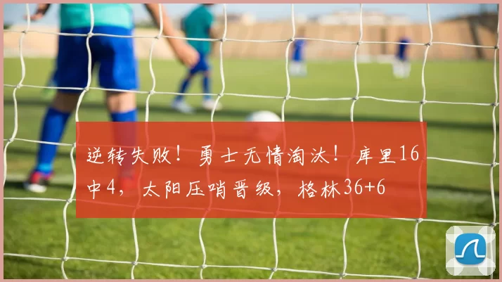 逆转失败！勇士无情淘汰！库里16中4，太阳压哨晋级，格林36+6