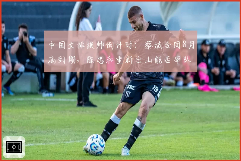 中国女排换帅倒计时:蔡斌合同8月底到期,陈忠和重新出山能否率队逆袭世锦赛
