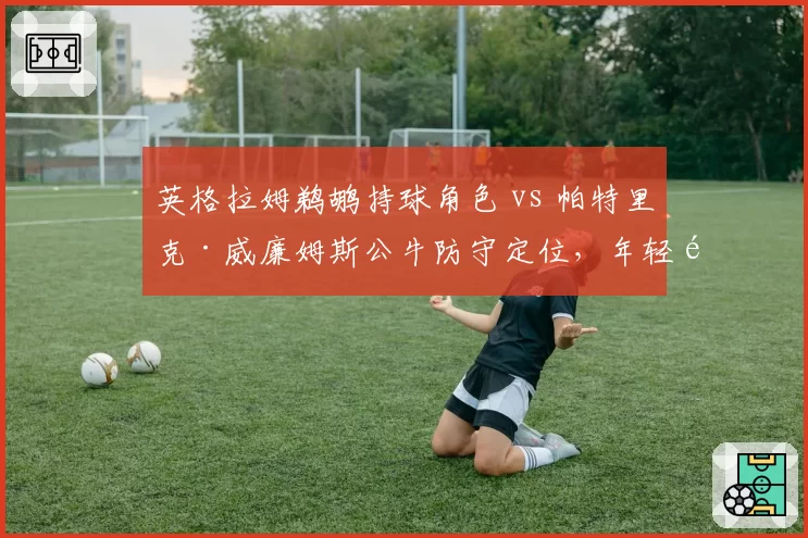 英格拉姆鹈鹕持球角色 vs 帕特里克·威廉姆斯公牛防守定位，年轻锋线发展路径对比