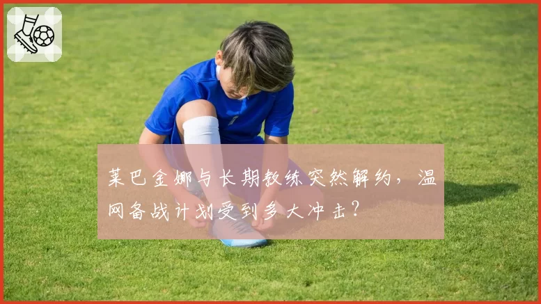 莱巴金娜与长期教练突然解约，温网备战计划受到多大冲击？