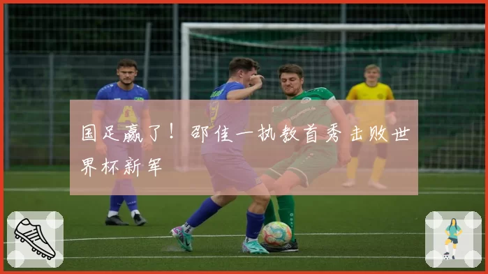 国足赢了！邵佳一执教首秀击败世界杯新军