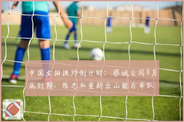 中国女排换帅倒计时:蔡斌合同8月底到期,陈忠和重新出山能否率队逆袭世锦赛