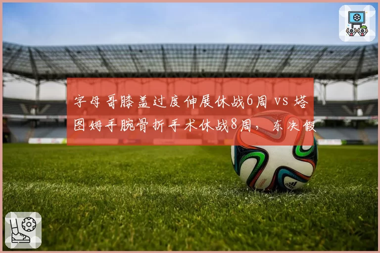 字母哥膝盖过度伸展休战6周 vs 塔图姆手腕骨折手术休战8周,东决假想敌伤病恢复竞赛