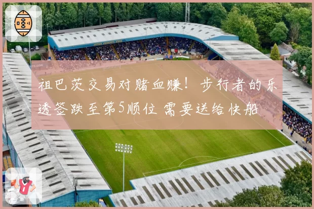 祖巴茨交易对赌血赚！步行者的乐透签跌至第5顺位 需要送给快船