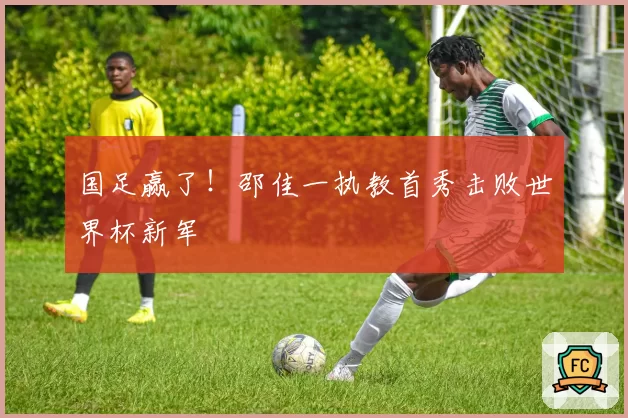 国足赢了！邵佳一执教首秀击败世界杯新军