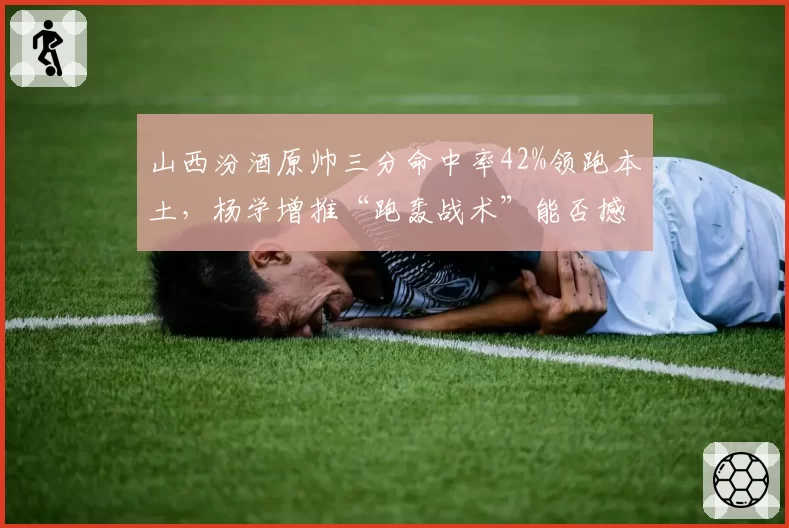 山西汾酒原帅三分命中率42%领跑本土,杨学增推“跑轰战术”能否撼动强队?